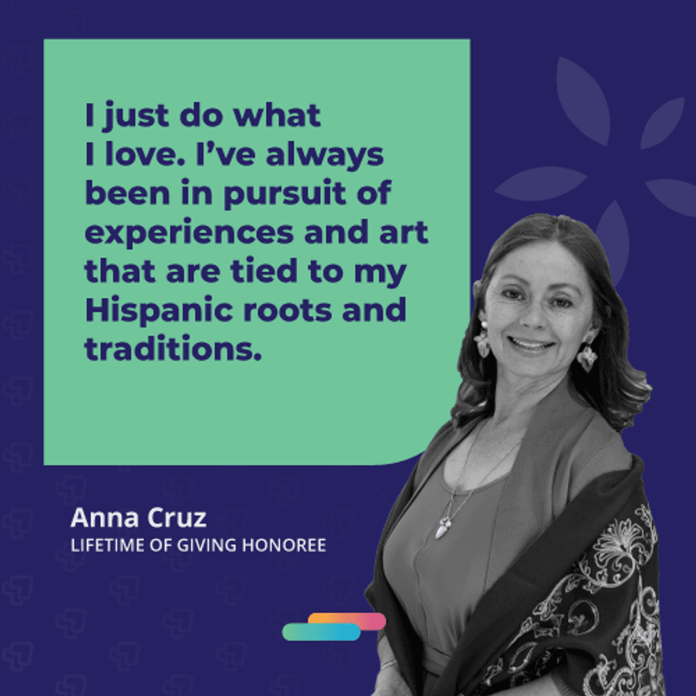 I just do what I love. I've always been in pursuit of experiences and art that are tied to my Hispanic roots and traditions. -Anna Cruz, 2021 Lifetime of Giving Honoree