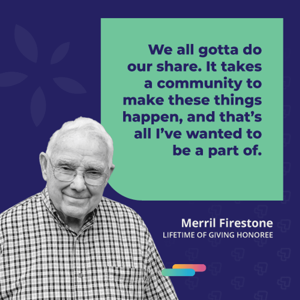 We all gotta do our share. It takes a community to make these things happen, and that's all I've wanted to be a part of. -Merrill Firestone, 2021 Lifetime of Giving Honoree