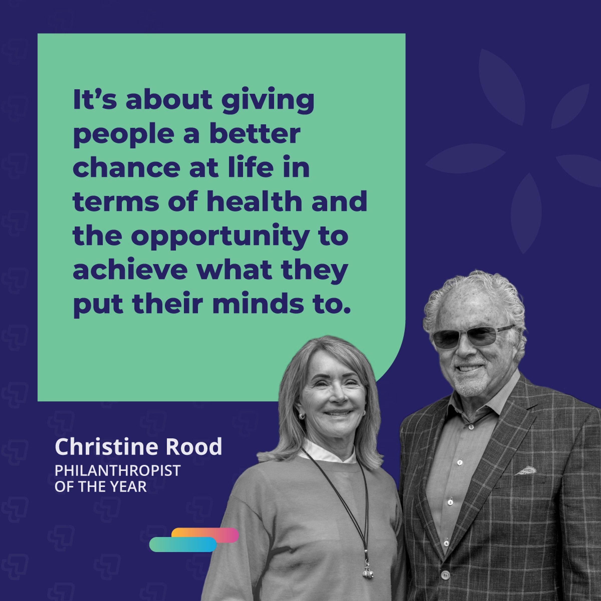 It's about giving people a better chance at life in terms of health and the opportunity to achieve what they put their minds to. -Christine Rood, 2021 Philanthropist of the Year